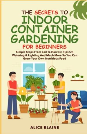 The Secrets to Indoor Container Gardening for Beginners: Simple steps from Soil to Harvest, Tips on Watering & Lighting and Much More so you can grow your own Nutritious food